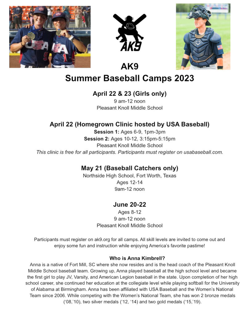 AK9 Summer Baseball Camps 2023 April 22 & 23 (Girls only) 9 am-12 noon Pleasant Knoll Middle School April 22 (Homegrown Clinic hosted by USA Baseball) Session 1: Ages 6-9, 1pm-3pm Session 2: Ages 10-12, 3:15pm-5:15pm Pleasant Knoll Middle School This clinic is free for all participants. Participants must register on usabaseball.com. May 21 (Baseball Catchers only) Northside High School, Fort Worth, Texas Ages 12-14 9am-12 noon June 20-22 Ages 8-12 9 am-12 noon Pleasant Knoll Middle School Participants must register on ak9.org for all camps. All skill levels are invited to come out and enjoy some fun and instruction while enjoying America's favorite pastime! Who is Anna Kimbrell? Anna is a native of Fort Mill, SC where she now resides and is the head coach of the Pleasant Knoll Middle School baseball team. Growing up, Anna played baseball at the high school level and became the first girl to play JV, Varsity, and American Legion baseball in the state. Upon completion of her high school career, she continued her education at the collegiate level while playing softball for the University of Alabama at Birmingham. Anna has been affiliated with USA Baseball and the Women's National Team since 2006. While competing with the Women's National Team, she has won 2 bronze medals ('08, '10), two silver medals (12, '14) and two gold medals ('15, 19).